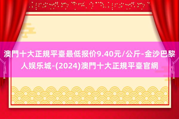 澳門十大正規平臺最低报价9.40元/公斤-金沙巴黎人娱乐城-(2024)澳門十大正規平臺官網