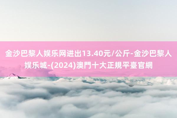 金沙巴黎人娱乐网进出13.40元/公斤-金沙巴黎人娱乐城-(2024)澳門十大正規平臺官網