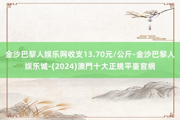 金沙巴黎人娱乐网收支13.70元/公斤-金沙巴黎人娱乐城-(2024)澳門十大正規平臺官網