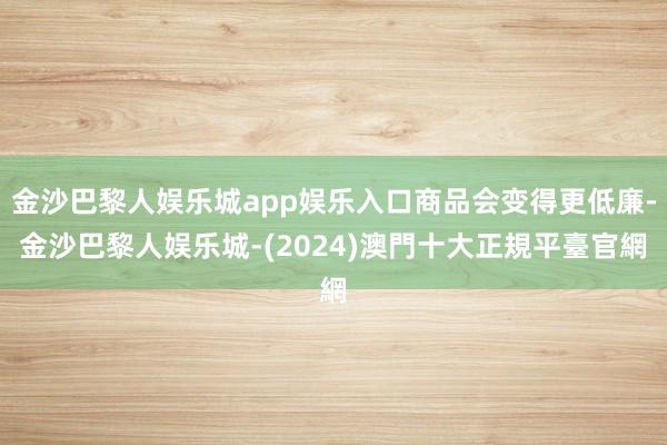 金沙巴黎人娱乐城app娱乐入口商品会变得更低廉-金沙巴黎人娱乐城-(2024)澳門十大正規平臺官網