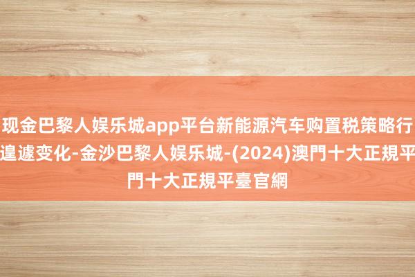 现金巴黎人娱乐城app平台新能源汽车购置税策略行将迎来遑遽变化-金沙巴黎人娱乐城-(2024)澳門十大正規平臺官網