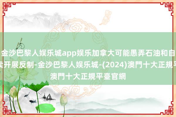 金沙巴黎人娱乐城app娱乐加拿大可能愚弄石油和自然气买卖开展反制-金沙巴黎人娱乐城-(2024)澳門十大正規平臺官網