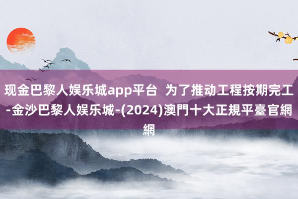 现金巴黎人娱乐城app平台  为了推动工程按期完工-金沙巴黎人娱乐城-(2024)澳門十大正規平臺官網