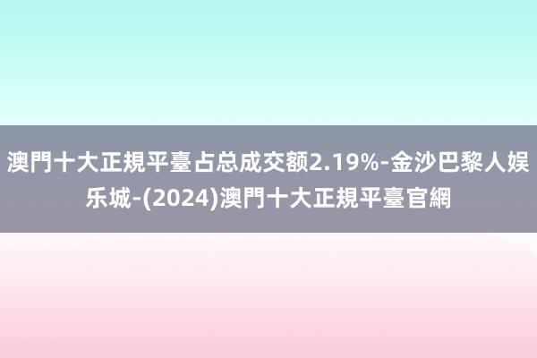 澳門十大正規平臺占总成交额2.19%-金沙巴黎人娱乐城-(2024)澳門十大正規平臺官網