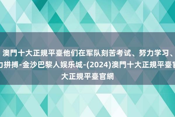 澳門十大正規平臺他们在军队刻苦考试、努力学习、竭力拼搏-金沙巴黎人娱乐城-(2024)澳門十大正規平臺官網