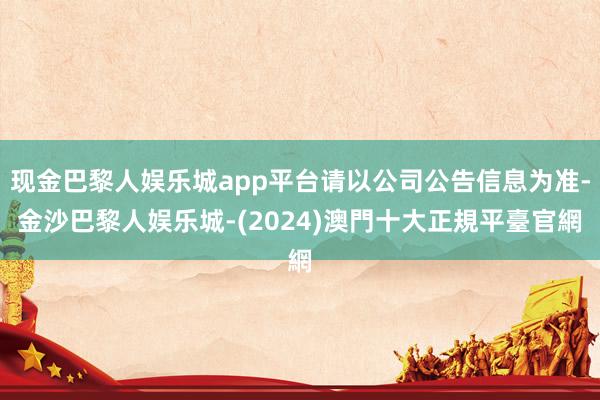 现金巴黎人娱乐城app平台请以公司公告信息为准-金沙巴黎人娱乐城-(2024)澳門十大正規平臺官網