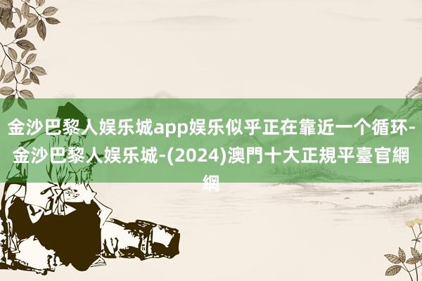 金沙巴黎人娱乐城app娱乐似乎正在靠近一个循环-金沙巴黎人娱乐城-(2024)澳門十大正規平臺官網