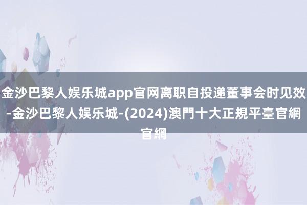 金沙巴黎人娱乐城app官网离职自投递董事会时见效-金沙巴黎人娱乐城-(2024)澳門十大正規平臺官網