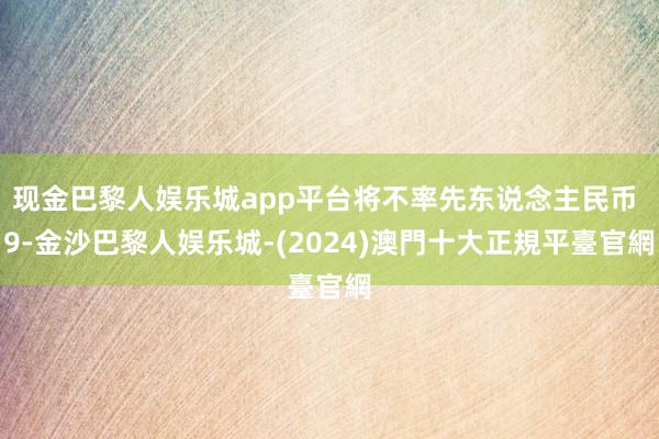 现金巴黎人娱乐城app平台将不率先东说念主民币 9-金沙巴黎人娱乐城-(2024)澳門十大正規平臺官網