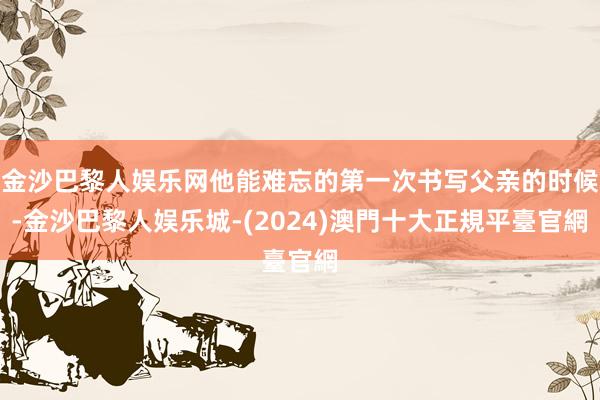 金沙巴黎人娱乐网他能难忘的第一次书写父亲的时候-金沙巴黎人娱乐城-(2024)澳門十大正規平臺官網