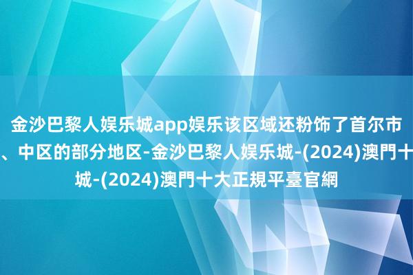 金沙巴黎人娱乐城app娱乐该区域还粉饰了首尔市瑞草区、铜雀区、中区的部分地区-金沙巴黎人娱乐城-(2024)澳門十大正規平臺官網