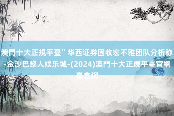 澳門十大正規平臺”华西证券固收宏不雅团队分析称-金沙巴黎人娱乐城-(2024)澳門十大正規平臺官網